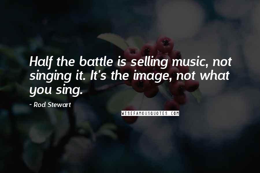 Rod Stewart Quotes: Half the battle is selling music, not singing it. It's the image, not what you sing.