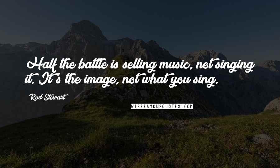 Rod Stewart Quotes: Half the battle is selling music, not singing it. It's the image, not what you sing.