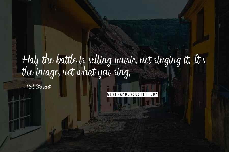 Rod Stewart Quotes: Half the battle is selling music, not singing it. It's the image, not what you sing.