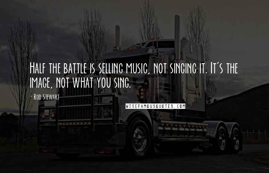 Rod Stewart Quotes: Half the battle is selling music, not singing it. It's the image, not what you sing.