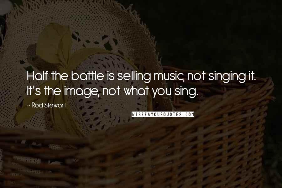 Rod Stewart Quotes: Half the battle is selling music, not singing it. It's the image, not what you sing.