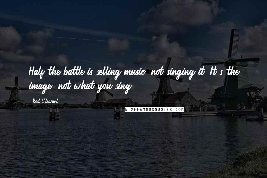 Rod Stewart Quotes: Half the battle is selling music, not singing it. It's the image, not what you sing.