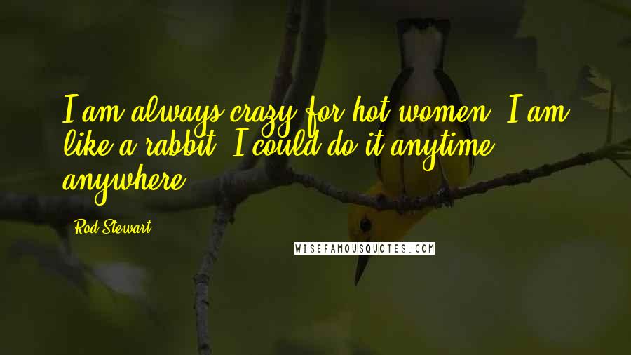 Rod Stewart Quotes: I am always crazy for hot women. I am like a rabbit. I could do it anytime, anywhere.