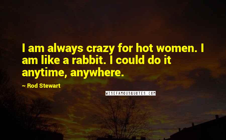 Rod Stewart Quotes: I am always crazy for hot women. I am like a rabbit. I could do it anytime, anywhere.