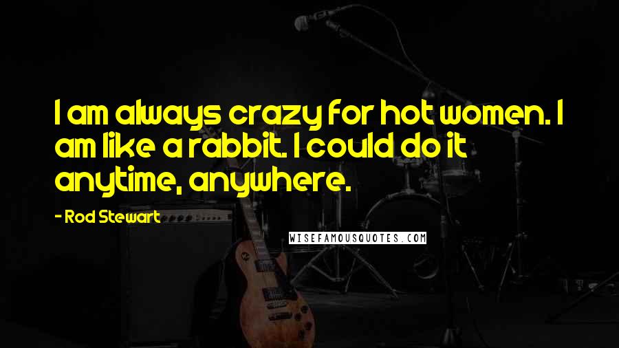 Rod Stewart Quotes: I am always crazy for hot women. I am like a rabbit. I could do it anytime, anywhere.
