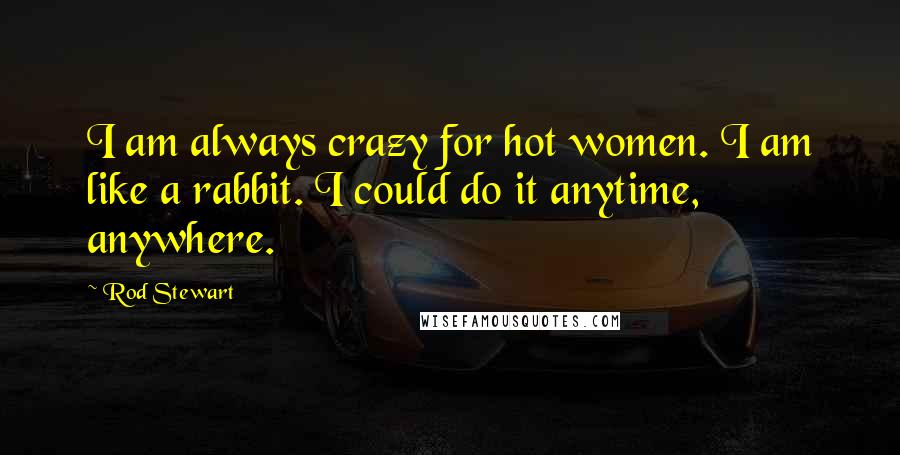 Rod Stewart Quotes: I am always crazy for hot women. I am like a rabbit. I could do it anytime, anywhere.