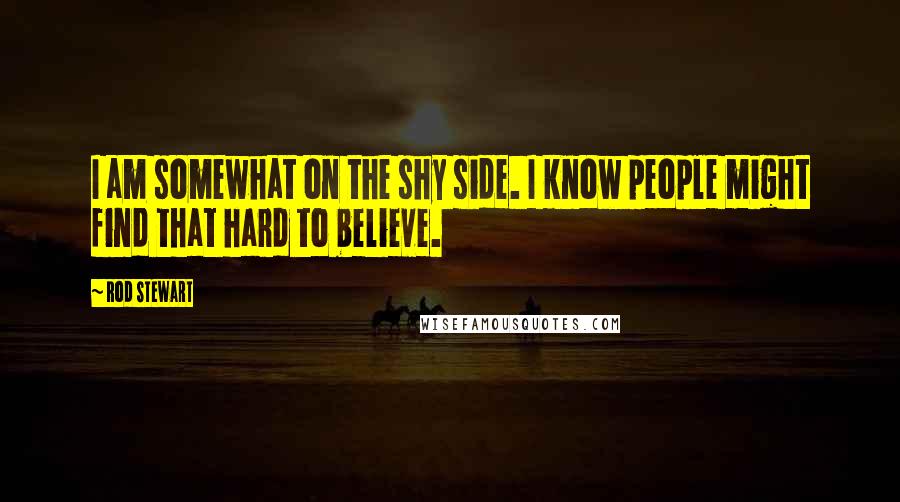Rod Stewart Quotes: I am somewhat on the shy side. I know people might find that hard to believe.