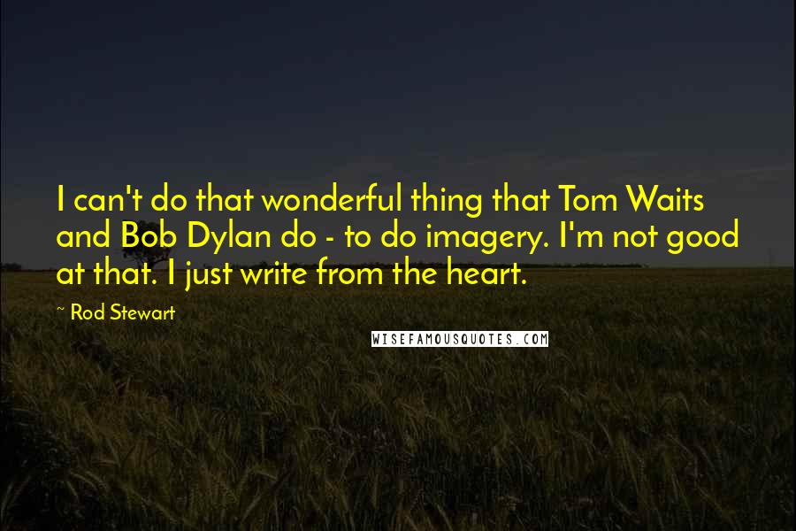 Rod Stewart Quotes: I can't do that wonderful thing that Tom Waits and Bob Dylan do - to do imagery. I'm not good at that. I just write from the heart.