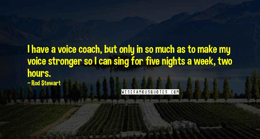 Rod Stewart Quotes: I have a voice coach, but only in so much as to make my voice stronger so I can sing for five nights a week, two hours.