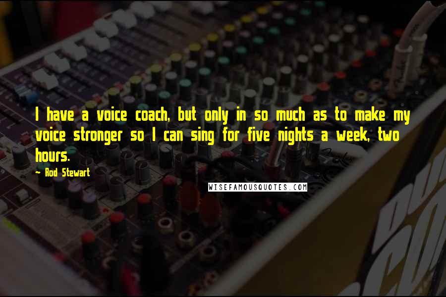 Rod Stewart Quotes: I have a voice coach, but only in so much as to make my voice stronger so I can sing for five nights a week, two hours.