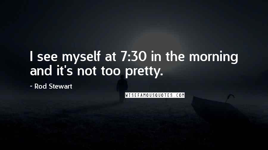 Rod Stewart Quotes: I see myself at 7:30 in the morning and it's not too pretty.