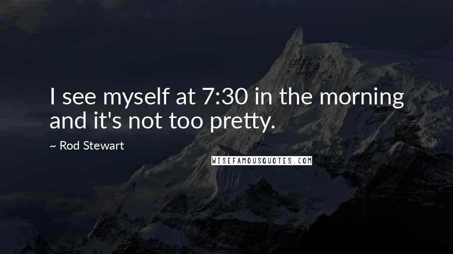 Rod Stewart Quotes: I see myself at 7:30 in the morning and it's not too pretty.