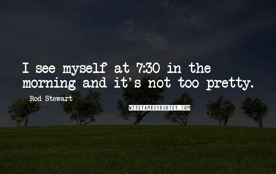Rod Stewart Quotes: I see myself at 7:30 in the morning and it's not too pretty.