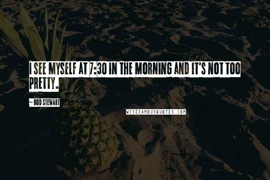 Rod Stewart Quotes: I see myself at 7:30 in the morning and it's not too pretty.