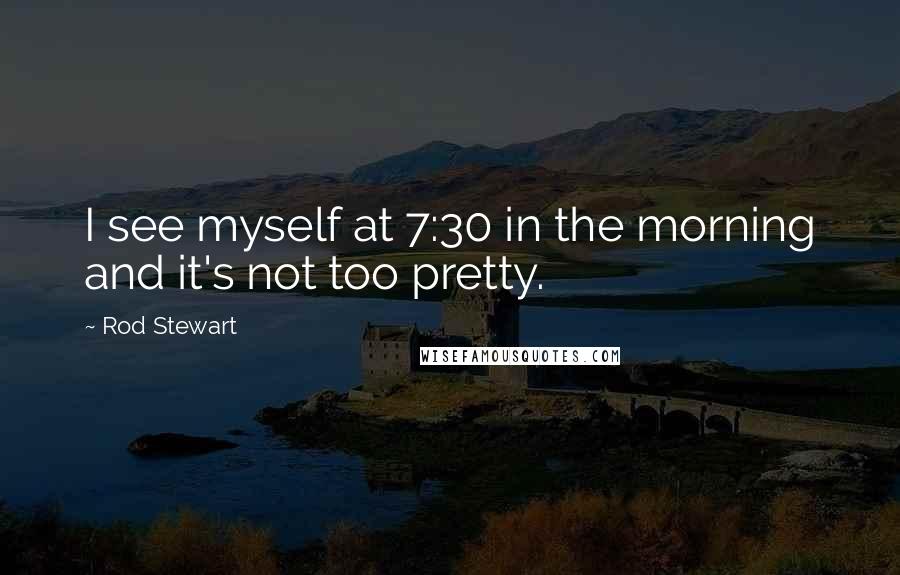 Rod Stewart Quotes: I see myself at 7:30 in the morning and it's not too pretty.