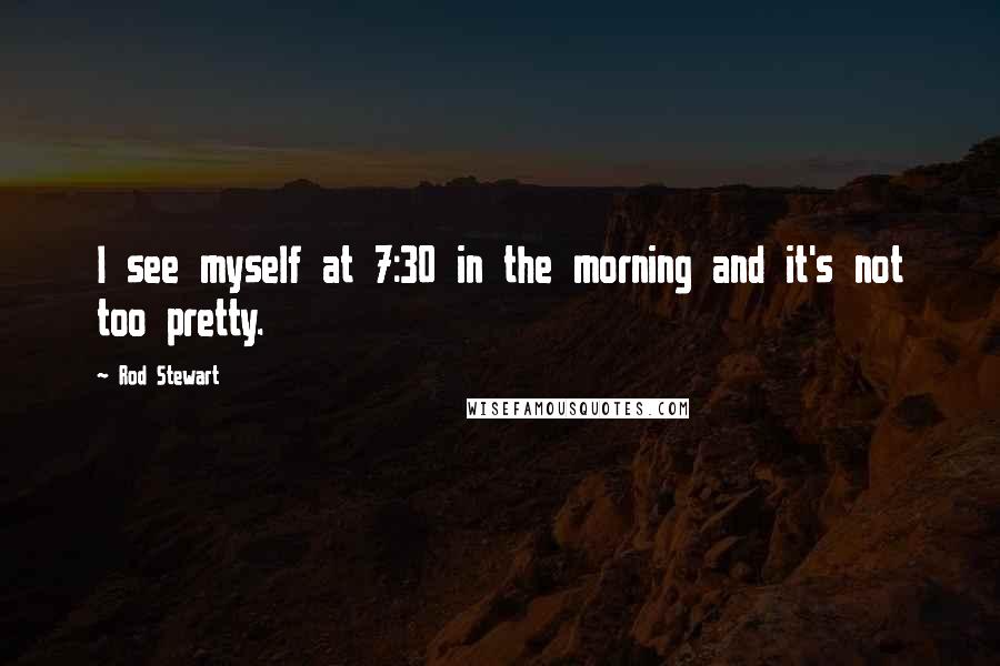 Rod Stewart Quotes: I see myself at 7:30 in the morning and it's not too pretty.