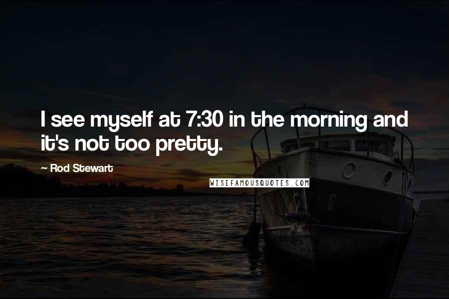 Rod Stewart Quotes: I see myself at 7:30 in the morning and it's not too pretty.