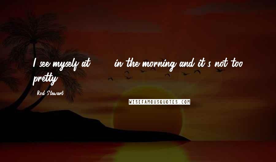 Rod Stewart Quotes: I see myself at 7:30 in the morning and it's not too pretty.