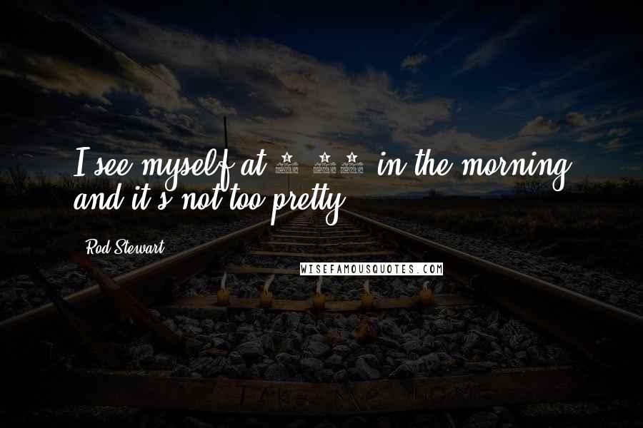 Rod Stewart Quotes: I see myself at 7:30 in the morning and it's not too pretty.