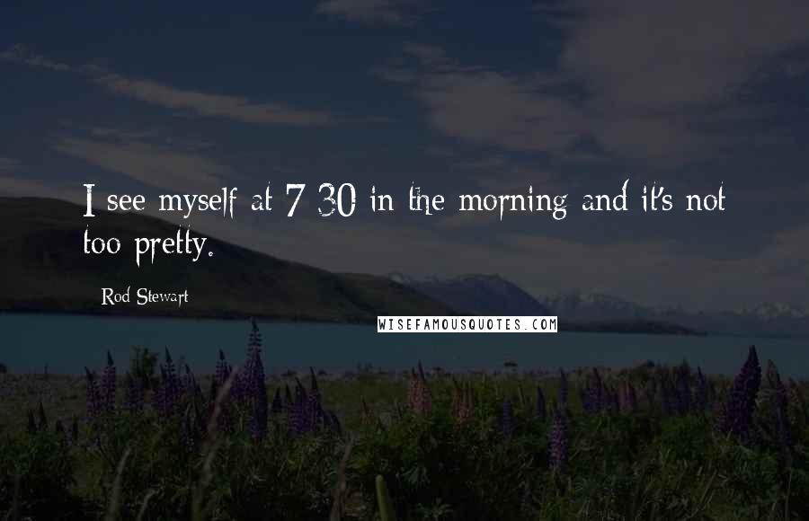 Rod Stewart Quotes: I see myself at 7:30 in the morning and it's not too pretty.