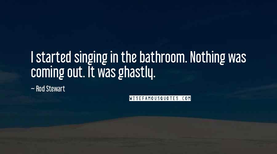 Rod Stewart Quotes: I started singing in the bathroom. Nothing was coming out. It was ghastly.