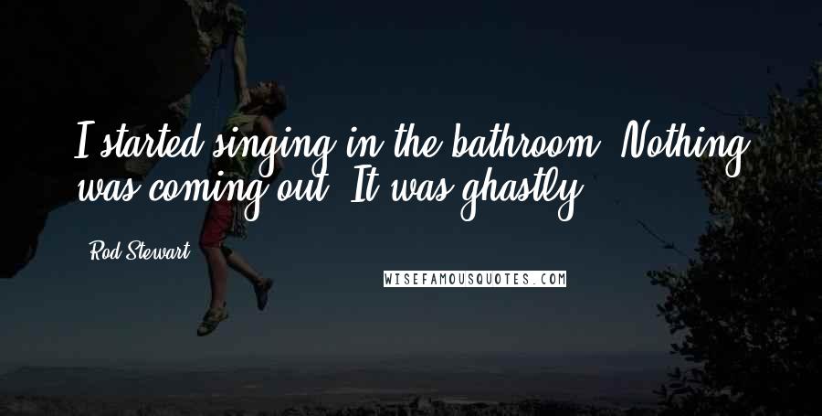 Rod Stewart Quotes: I started singing in the bathroom. Nothing was coming out. It was ghastly.