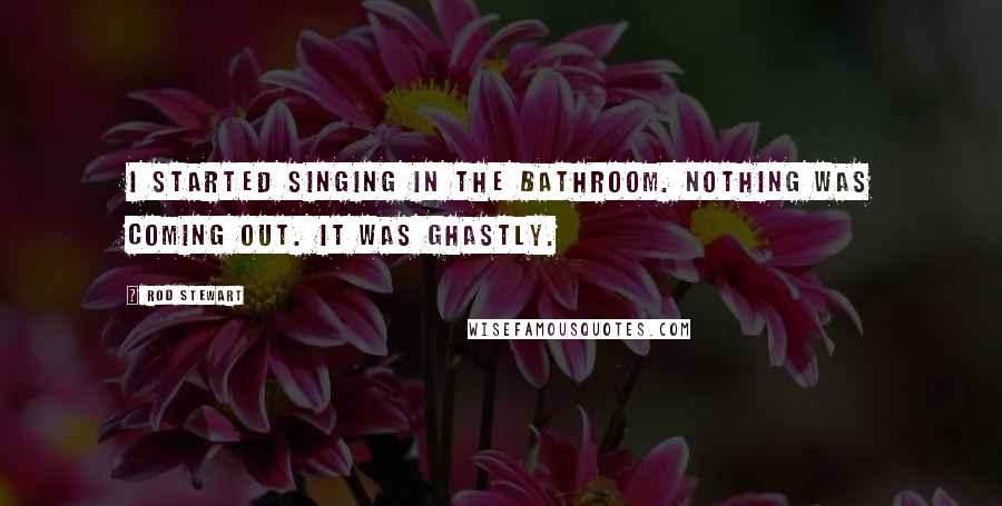 Rod Stewart Quotes: I started singing in the bathroom. Nothing was coming out. It was ghastly.