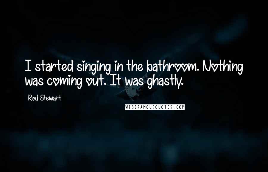 Rod Stewart Quotes: I started singing in the bathroom. Nothing was coming out. It was ghastly.