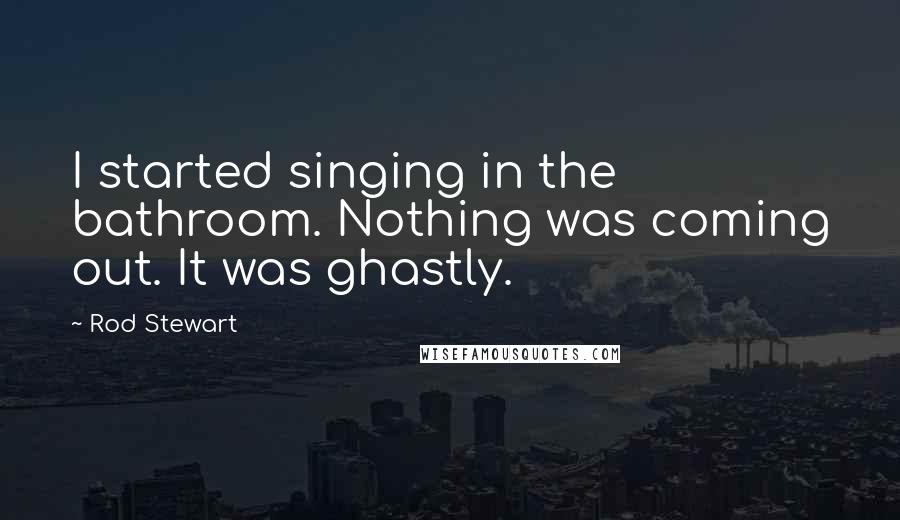 Rod Stewart Quotes: I started singing in the bathroom. Nothing was coming out. It was ghastly.