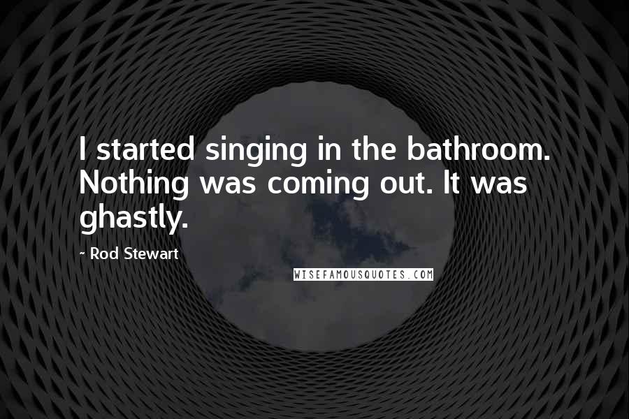 Rod Stewart Quotes: I started singing in the bathroom. Nothing was coming out. It was ghastly.