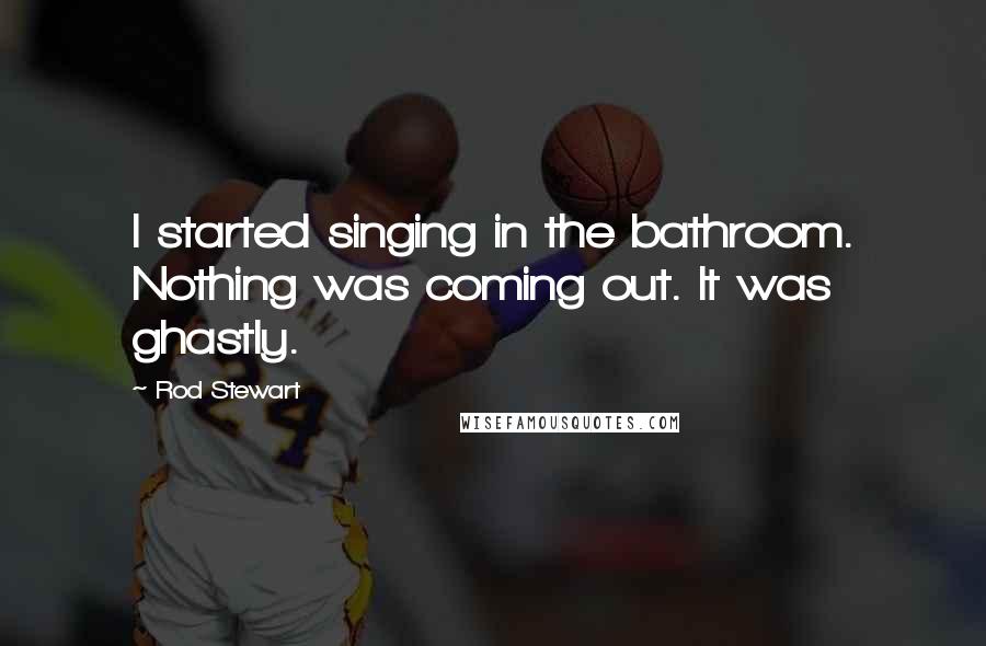 Rod Stewart Quotes: I started singing in the bathroom. Nothing was coming out. It was ghastly.