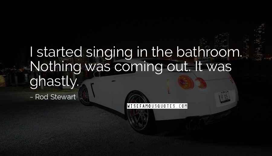 Rod Stewart Quotes: I started singing in the bathroom. Nothing was coming out. It was ghastly.
