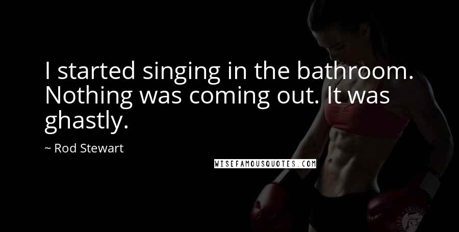 Rod Stewart Quotes: I started singing in the bathroom. Nothing was coming out. It was ghastly.