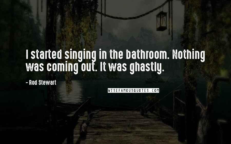 Rod Stewart Quotes: I started singing in the bathroom. Nothing was coming out. It was ghastly.