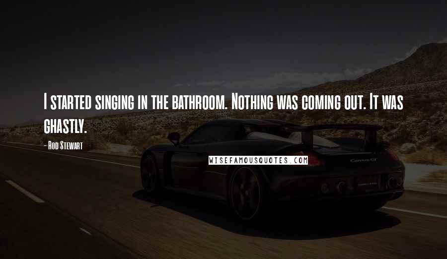 Rod Stewart Quotes: I started singing in the bathroom. Nothing was coming out. It was ghastly.