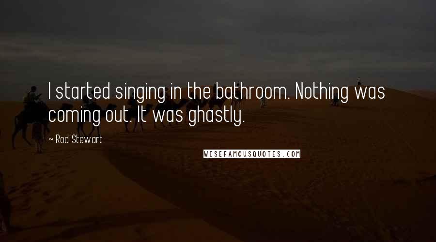 Rod Stewart Quotes: I started singing in the bathroom. Nothing was coming out. It was ghastly.