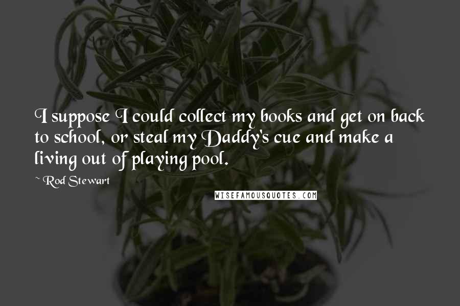 Rod Stewart Quotes: I suppose I could collect my books and get on back to school, or steal my Daddy's cue and make a living out of playing pool.