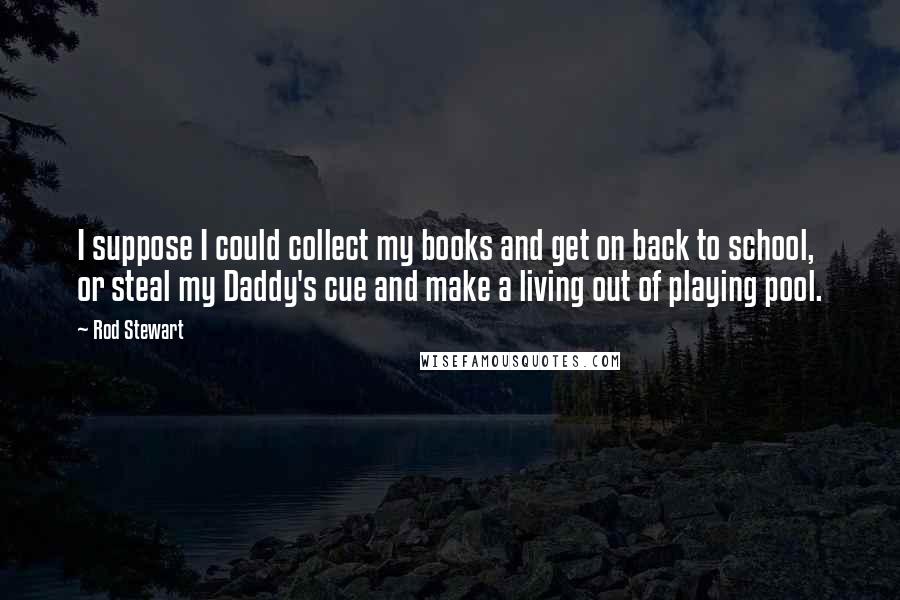 Rod Stewart Quotes: I suppose I could collect my books and get on back to school, or steal my Daddy's cue and make a living out of playing pool.