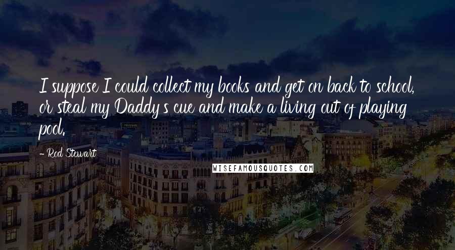 Rod Stewart Quotes: I suppose I could collect my books and get on back to school, or steal my Daddy's cue and make a living out of playing pool.