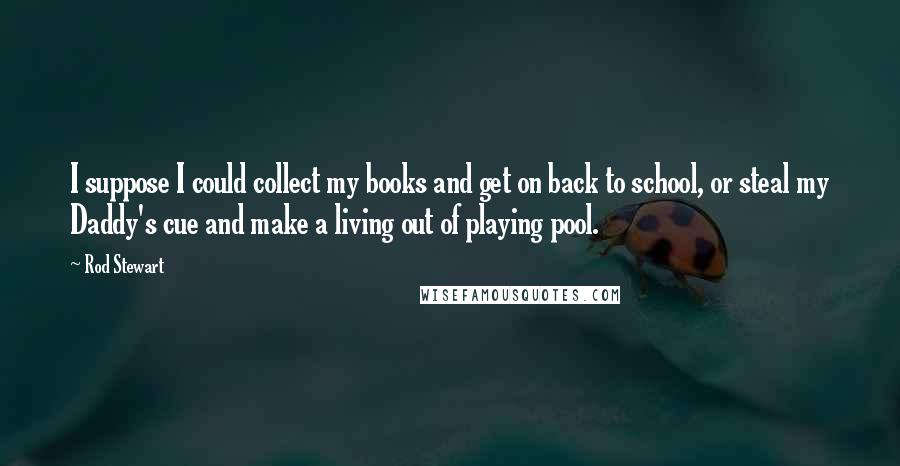 Rod Stewart Quotes: I suppose I could collect my books and get on back to school, or steal my Daddy's cue and make a living out of playing pool.