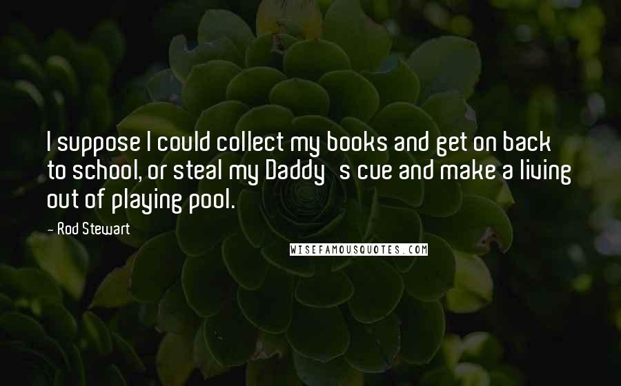 Rod Stewart Quotes: I suppose I could collect my books and get on back to school, or steal my Daddy's cue and make a living out of playing pool.