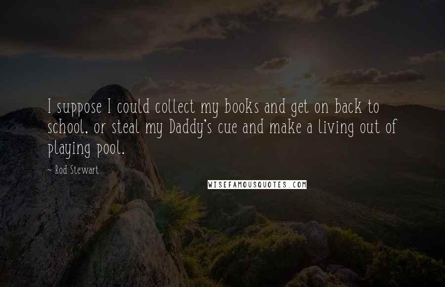 Rod Stewart Quotes: I suppose I could collect my books and get on back to school, or steal my Daddy's cue and make a living out of playing pool.
