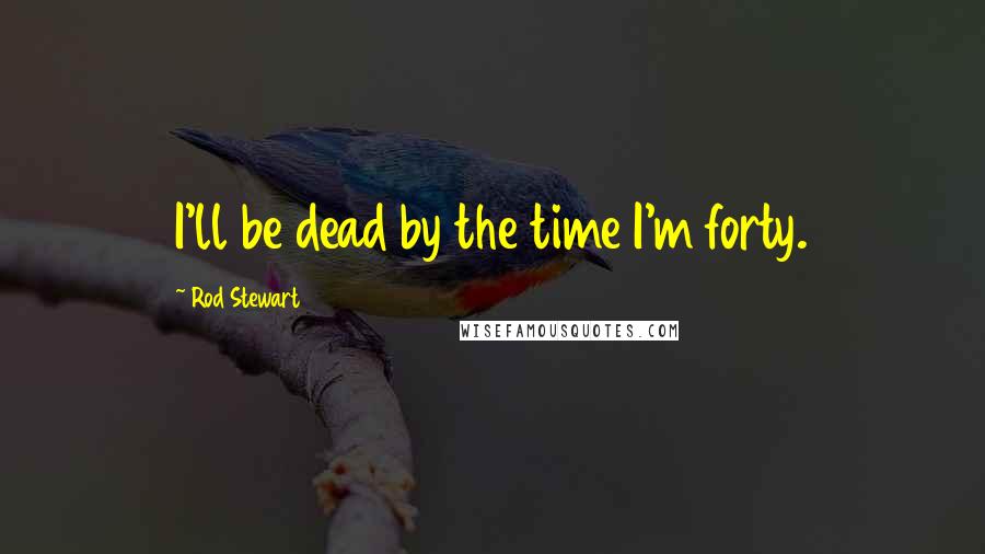 Rod Stewart Quotes: I'll be dead by the time I'm forty.