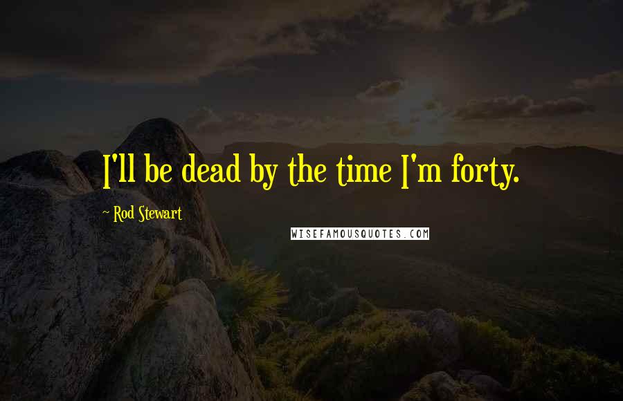 Rod Stewart Quotes: I'll be dead by the time I'm forty.
