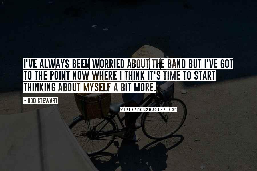 Rod Stewart Quotes: I've always been worried about the band but I've got to the point now where I think it's time to start thinking about myself a bit more.