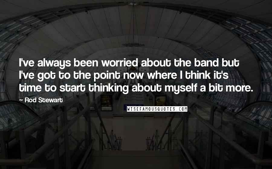 Rod Stewart Quotes: I've always been worried about the band but I've got to the point now where I think it's time to start thinking about myself a bit more.