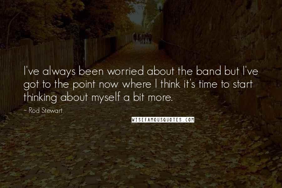 Rod Stewart Quotes: I've always been worried about the band but I've got to the point now where I think it's time to start thinking about myself a bit more.