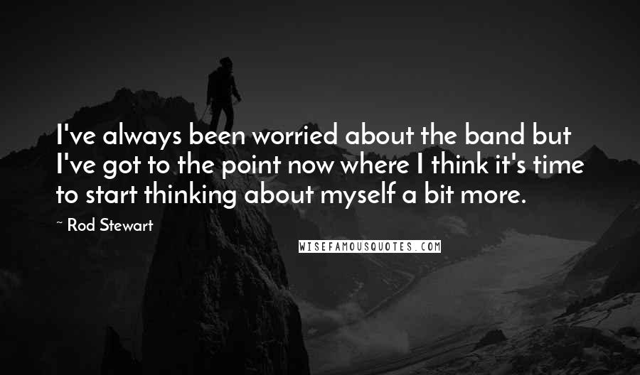 Rod Stewart Quotes: I've always been worried about the band but I've got to the point now where I think it's time to start thinking about myself a bit more.