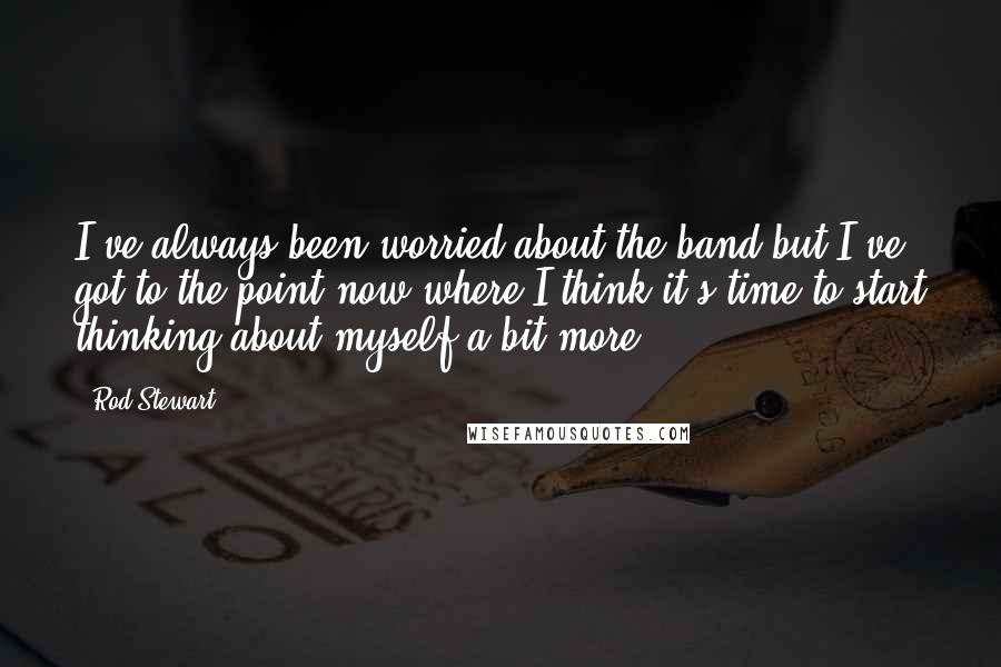 Rod Stewart Quotes: I've always been worried about the band but I've got to the point now where I think it's time to start thinking about myself a bit more.