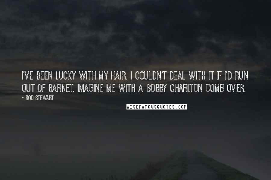 Rod Stewart Quotes: I've been lucky with my hair. I couldn't deal with it if I'd run out of barnet. Imagine me with a Bobby Charlton comb over.